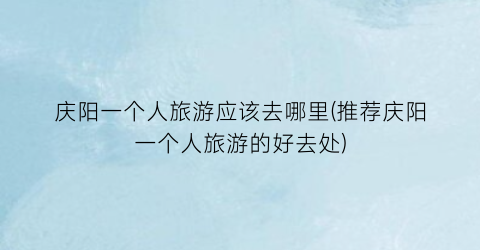 庆阳一个人旅游应该去哪里(推荐庆阳一个人旅游的好去处)