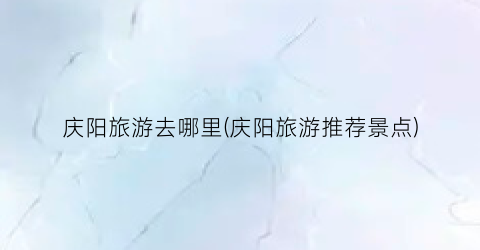 庆阳旅游去哪里(庆阳旅游推荐景点)