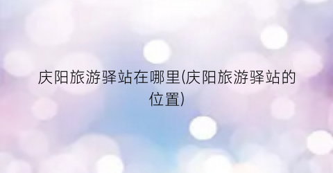 庆阳旅游驿站在哪里(庆阳旅游驿站的位置)