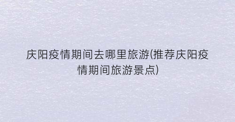 庆阳疫情期间去哪里旅游(推荐庆阳疫情期间旅游景点)