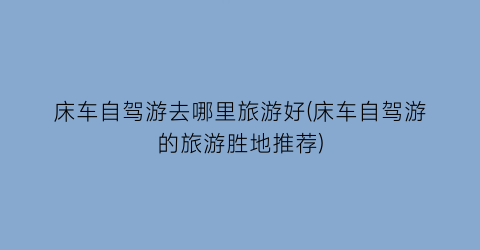 床车自驾游去哪里旅游好(床车自驾游的旅游胜地推荐)