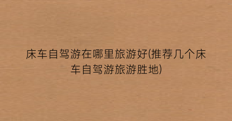 床车自驾游在哪里旅游好(推荐几个床车自驾游旅游胜地)