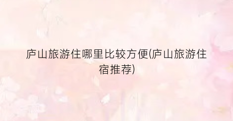 庐山旅游住哪里比较方便(庐山旅游住宿推荐)