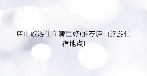庐山旅游住在哪里好(推荐庐山旅游住宿地点)