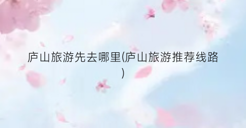 庐山旅游先去哪里(庐山旅游推荐线路)