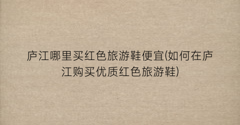 庐江哪里买红色旅游鞋便宜(如何在庐江购买优质红色旅游鞋)