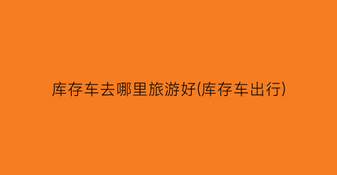 库存车去哪里旅游好(库存车出行)