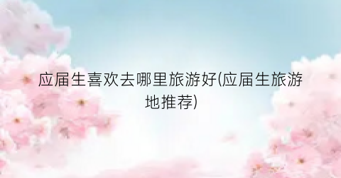 应届生喜欢去哪里旅游好(应届生旅游地推荐)