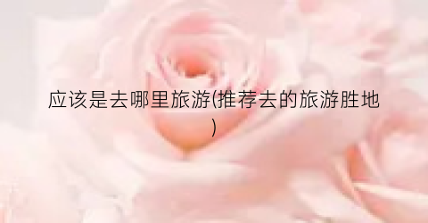 应该是去哪里旅游(推荐去的旅游胜地)