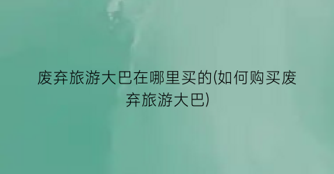 废弃旅游大巴在哪里买的(如何购买废弃旅游大巴)
