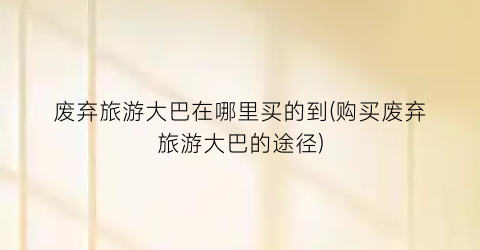 废弃旅游大巴在哪里买的到(购买废弃旅游大巴的途径)