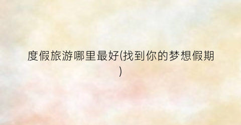 度假旅游哪里最好(找到你的梦想假期)