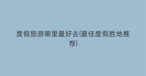 度假旅游哪里最好去(最佳度假胜地推荐)