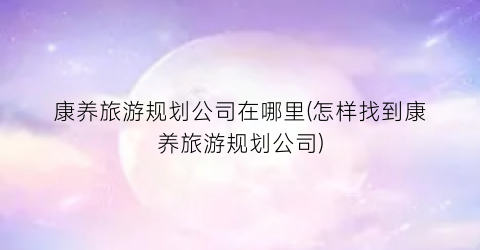 康养旅游规划公司在哪里(怎样找到康养旅游规划公司)