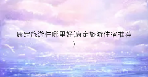 康定旅游住哪里好(康定旅游住宿推荐)