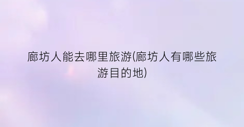 廊坊人能去哪里旅游(廊坊人有哪些旅游目的地)