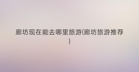 廊坊现在能去哪里旅游(廊坊旅游推荐)
