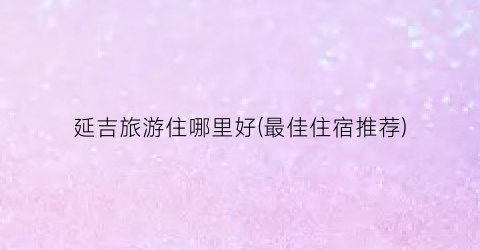 延吉旅游住哪里好(最佳住宿推荐)