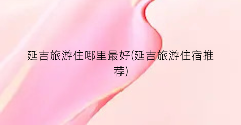 延吉旅游住哪里最好(延吉旅游住宿推荐)