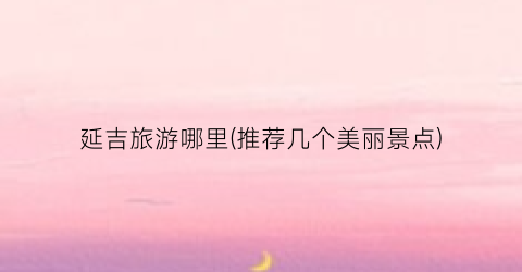 延吉旅游哪里(推荐几个美丽景点)