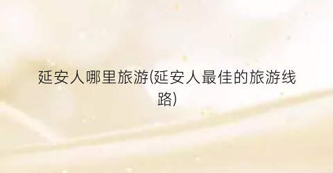 延安人哪里旅游(延安人最佳的旅游线路)