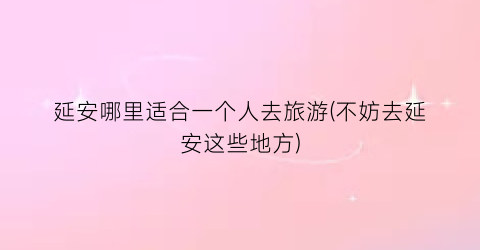 延安哪里适合一个人去旅游(不妨去延安这些地方)