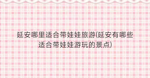 延安哪里适合带娃娃旅游(延安有哪些适合带娃娃游玩的景点)