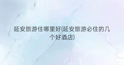 延安旅游住哪里好(延安旅游必住的几个好酒店)