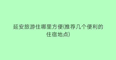 延安旅游住哪里方便(推荐几个便利的住宿地点)