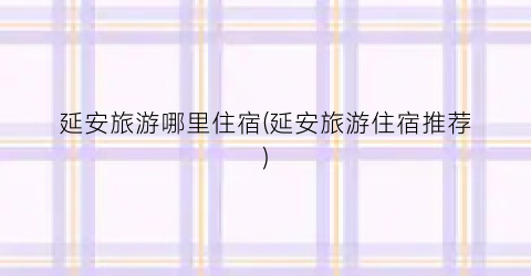 延安旅游哪里住宿(延安旅游住宿推荐)