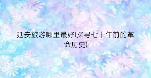 延安旅游哪里最好(探寻七十年前的革命历史)