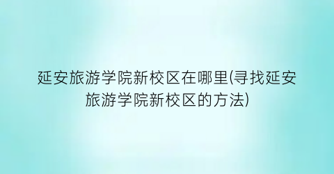 延安旅游学院新校区在哪里(寻找延安旅游学院新校区的方法)