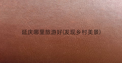 延庆哪里旅游好(发现乡村美景)
