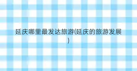 延庆哪里最发达旅游(延庆的旅游发展)