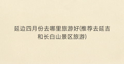 延边四月份去哪里旅游好(推荐去延吉和长白山景区旅游)