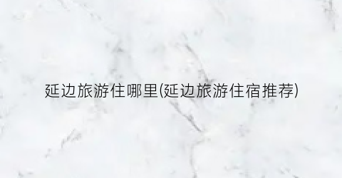 延边旅游住哪里(延边旅游住宿推荐)