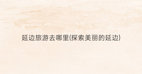 延边旅游去哪里(探索美丽的延边)