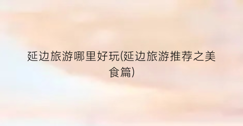 延边旅游哪里好玩(延边旅游推荐之美食篇)