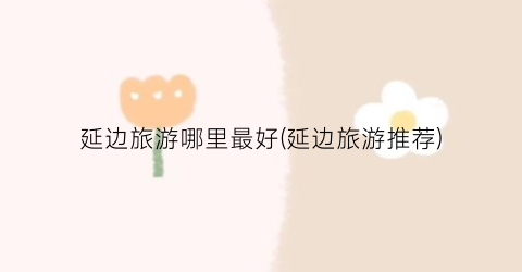 延边旅游哪里最好(延边旅游推荐)