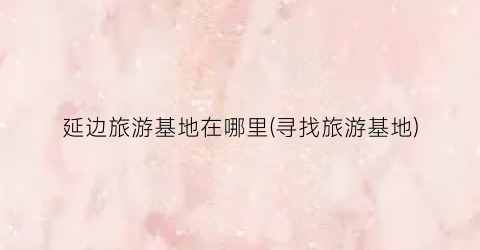 延边旅游基地在哪里(寻找旅游基地)