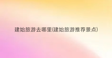 建始旅游去哪里(建始旅游推荐景点)