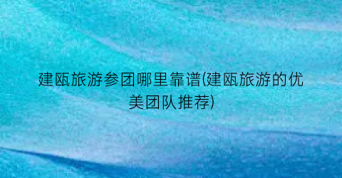 建瓯旅游参团哪里靠谱(建瓯旅游的优美团队推荐)