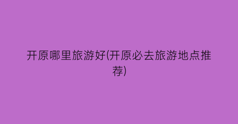 开原哪里旅游好(开原必去旅游地点推荐)
