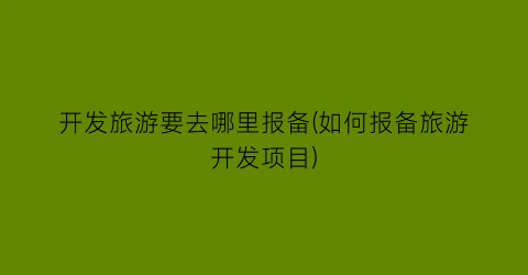 开发旅游要去哪里报备(如何报备旅游开发项目)