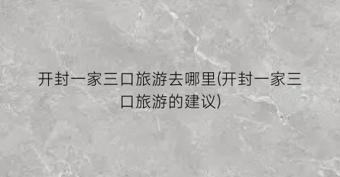 开封一家三口旅游去哪里(开封一家三口旅游的建议)