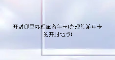 开封哪里办理旅游年卡(办理旅游年卡的开封地点)