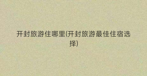 开封旅游住哪里(开封旅游最佳住宿选择)