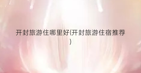 开封旅游住哪里好(开封旅游住宿推荐)
