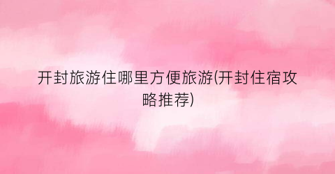 开封旅游住哪里方便旅游(开封住宿攻略推荐)