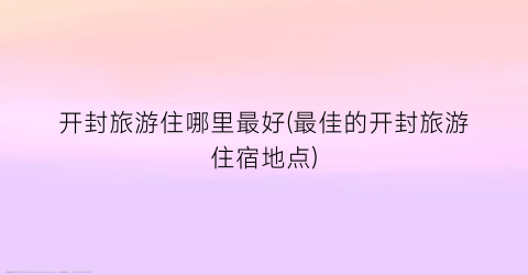 开封旅游住哪里最好(最佳的开封旅游住宿地点)